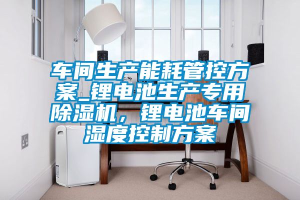車間生產能耗管控方案_鋰電池生產專用除濕機，鋰電池車間濕度控制方案