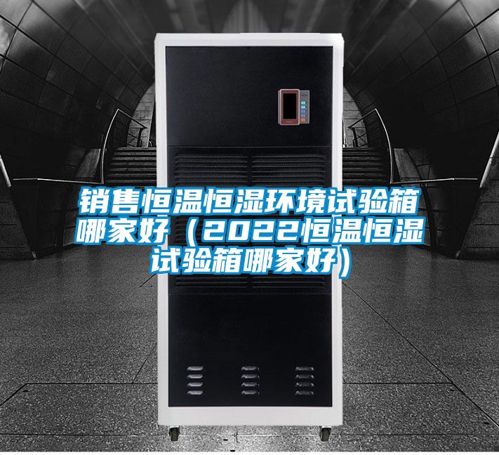 銷售恒溫恒濕環境試驗箱哪家好(2022恒溫恒濕試驗箱哪家好)